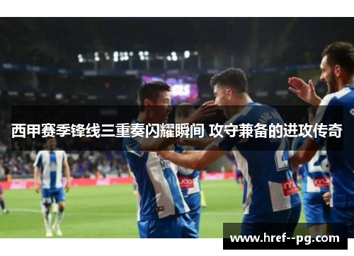 西甲赛季锋线三重奏闪耀瞬间 攻守兼备的进攻传奇
