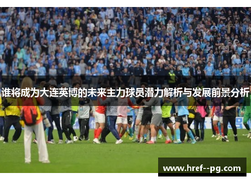 谁将成为大连英博的未来主力球员潜力解析与发展前景分析