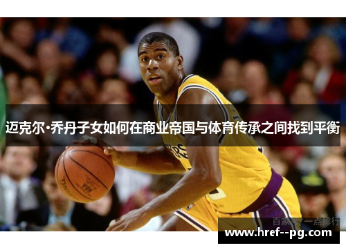 迈克尔·乔丹子女如何在商业帝国与体育传承之间找到平衡