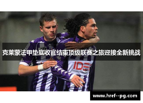 克莱蒙法甲垫底收官结束顶级联赛之旅迎接全新挑战